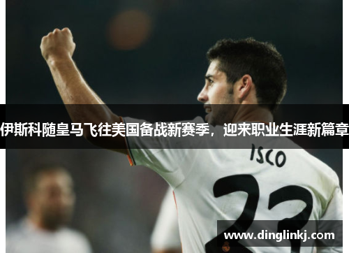 伊斯科随皇马飞往美国备战新赛季，迎来职业生涯新篇章