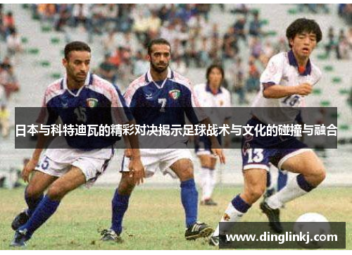 日本与科特迪瓦的精彩对决揭示足球战术与文化的碰撞与融合