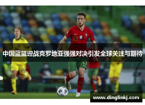 中国蓝篮迎战克罗地亚强强对决引发全球关注与期待
