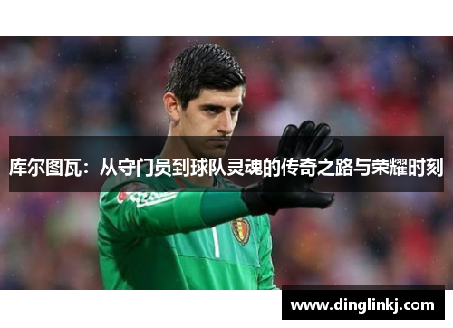 库尔图瓦：从守门员到球队灵魂的传奇之路与荣耀时刻